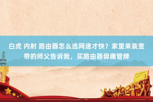 白虎 内射 路由器怎么选网速才快?家里来装宽带的师父告诉我,买路由器毋庸管牌
