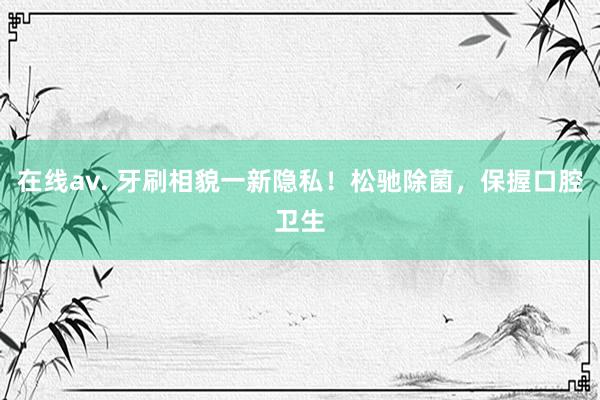 在线av. 牙刷相貌一新隐私！松驰除菌，保握口腔卫生
