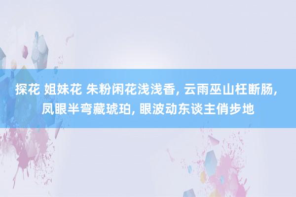 探花 姐妹花 朱粉闲花浅浅香， 云雨巫山枉断肠， 凤眼半弯藏琥珀， 眼波动东谈主俏步地