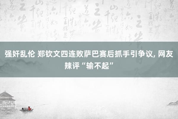 强奸乱伦 郑钦文四连败萨巴赛后抓手引争议， 网友辣评“输不起”