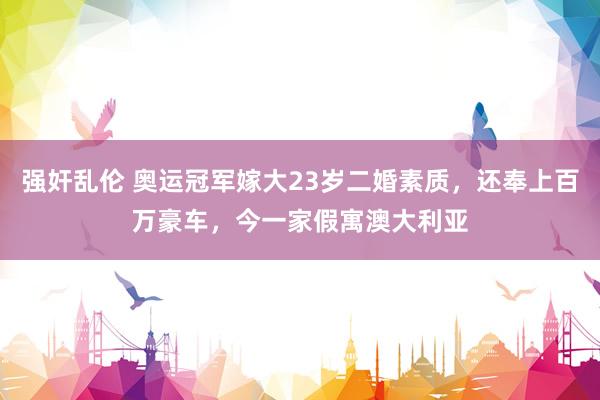强奸乱伦 奥运冠军嫁大23岁二婚素质，还奉上百万豪车，今一家假寓澳大利亚