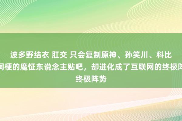 波多野结衣 肛交 只会复制原神、孙笑川、科比空洞梗的魔怔东说念主贴吧，却进化成了互联网的终极阵势
