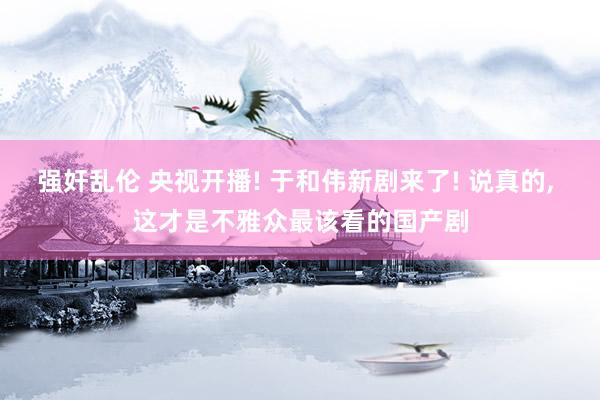 强奸乱伦 央视开播! 于和伟新剧来了! 说真的， 这才是不雅众最该看的国产剧