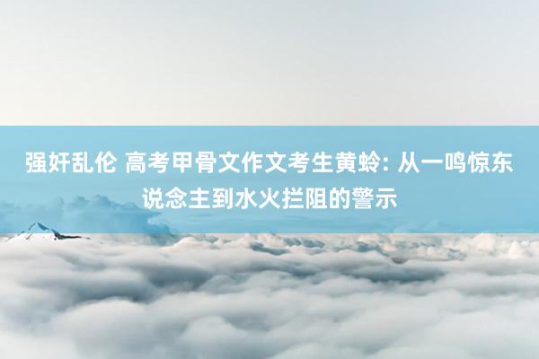 强奸乱伦 高考甲骨文作文考生黄蛉: 从一鸣惊东说念主到水火拦阻的警示