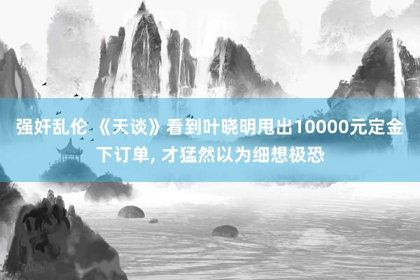 强奸乱伦 《天谈》看到叶晓明甩出10000元定金下订单， 才猛然以为细想极恐