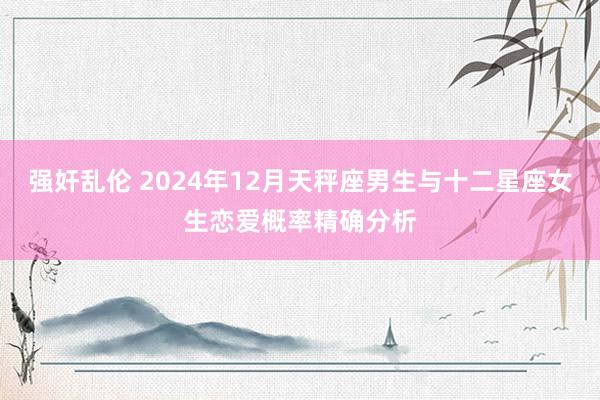 强奸乱伦 2024年12月天秤座男生与十二星座女生恋爱概率精确分析