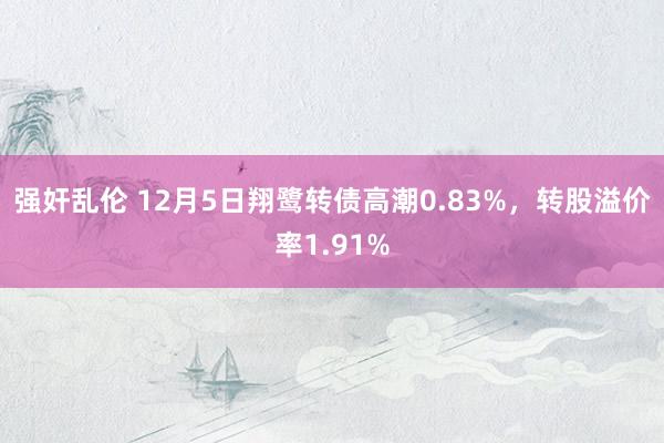 强奸乱伦 12月5日翔鹭转债高潮0.83%，转股溢价率1.91%