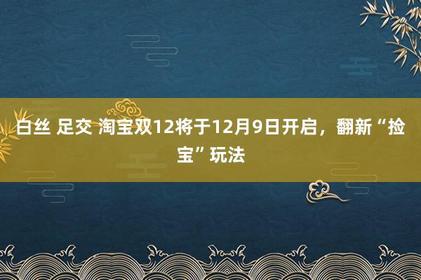 白丝 足交 淘宝双12将于12月9日开启，翻新“捡宝”玩法