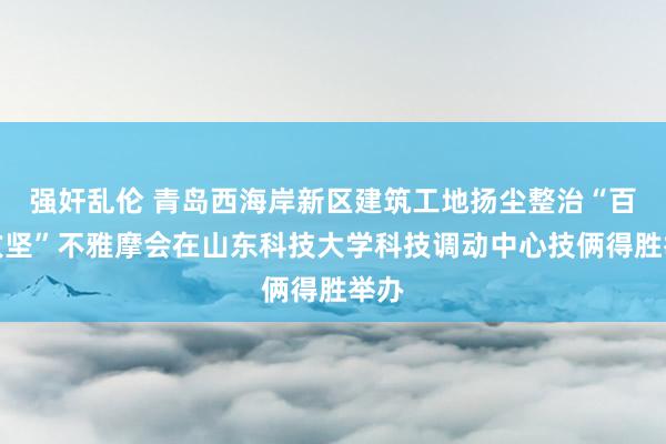 强奸乱伦 青岛西海岸新区建筑工地扬尘整治“百日攻坚”不雅摩会在山东科技大学科技调动中心技俩得胜举办
