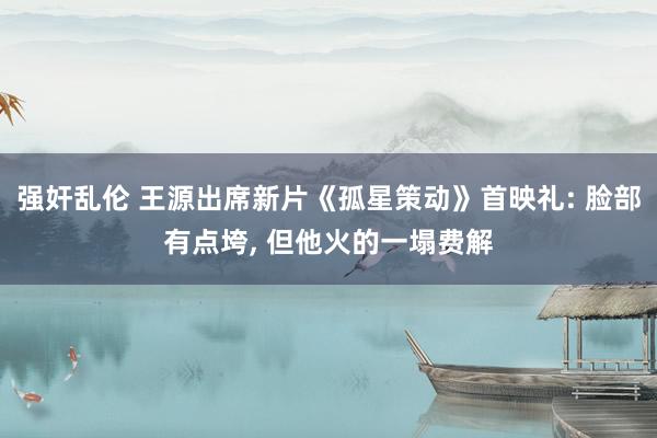 强奸乱伦 王源出席新片《孤星策动》首映礼: 脸部有点垮， 但他火的一塌费解