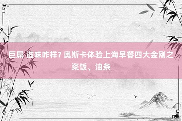 巨屌 滋味咋样? 奥斯卡体验上海早餐四大金刚之粢饭、油条