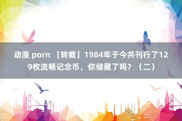 动漫 porn 【转载】1984年于今共刊行了129枚流畅记念币，你储藏了吗？（二）