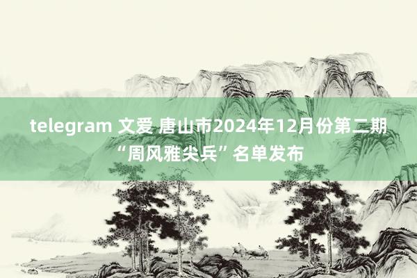 telegram 文爱 唐山市2024年12月份第二期“周风雅尖兵”名单发布