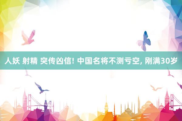 人妖 射精 突传凶信! 中国名将不测亏空， 刚满30岁