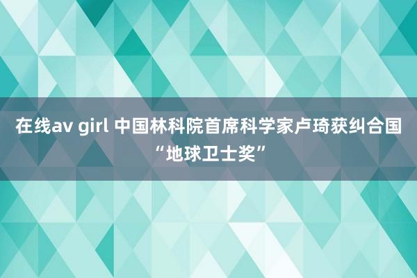 在线av girl 中国林科院首席科学家卢琦获纠合国“地球卫士奖”