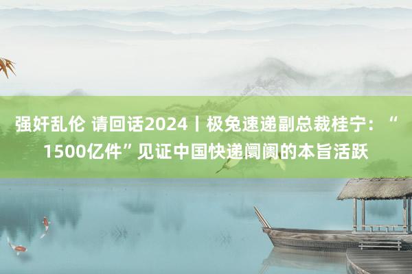 强奸乱伦 请回话2024丨极兔速递副总裁桂宁：“1500亿件”见证中国快递阛阓的本旨活跃