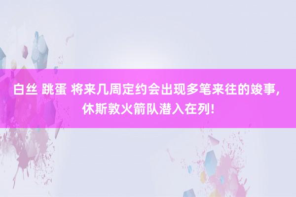 白丝 跳蛋 将来几周定约会出现多笔来往的竣事， 休斯敦火箭队潜入在列!