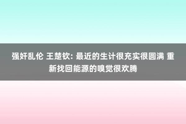 强奸乱伦 王楚钦: 最近的生计很充实很圆满 重新找回能源的嗅觉很欢腾