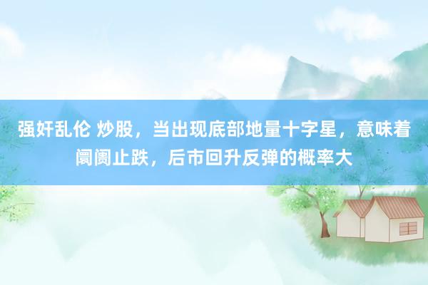 强奸乱伦 炒股,当出现底部地量十字星,意味着阛阓止跌,后市回升反弹的概率大