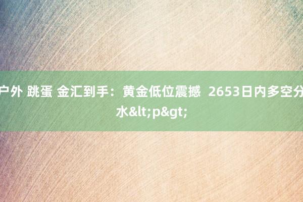 户外 跳蛋 金汇到手：黄金低位震撼  2653日内多空分水<p>