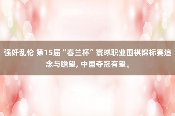 强奸乱伦 第15届“春兰杯”寰球职业围棋锦标赛追念与瞻望， 中国夺冠有望。