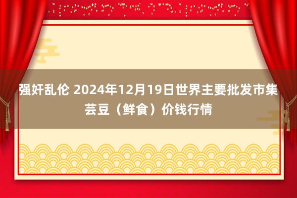 强奸乱伦 2024年12月19日世界主要批发市集芸豆(鲜食)价钱行情