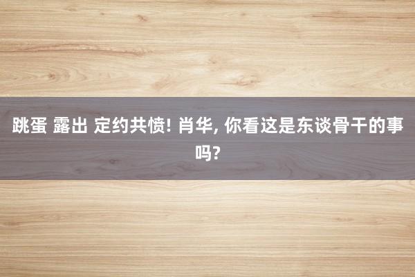 跳蛋 露出 定约共愤! 肖华， 你看这是东谈骨干的事吗?
