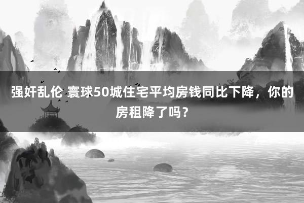 强奸乱伦 寰球50城住宅平均房钱同比下降，你的房租降了吗？