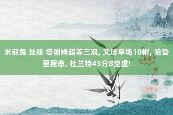 米菲兔 丝袜 塔图姆超等三双， 文班单场10帽， 哈登里程悲， 杜兰特43分8空虚!