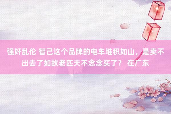 强奸乱伦 智己这个品牌的电车堆积如山，是卖不出去了如故老匹夫不念念买了？ 在广东