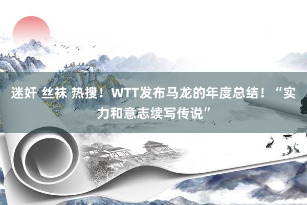 迷奸 丝袜 热搜！WTT发布马龙的年度总结！“实力和意志续写传说”