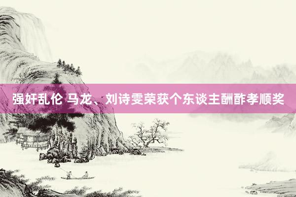 强奸乱伦 马龙、刘诗雯荣获个东谈主酬酢孝顺奖