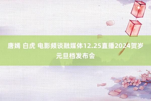 唐嫣 白虎 电影频谈融媒体12.25直播2024贺岁元旦档发布会
