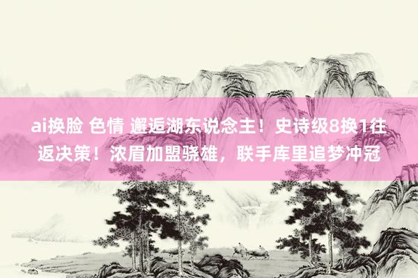 ai换脸 色情 邂逅湖东说念主！史诗级8换1往返决策！浓眉加盟骁雄，联手库里追梦冲冠