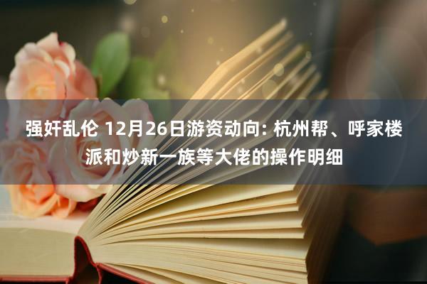 强奸乱伦 12月26日游资动向: 杭州帮、呼家楼派和炒新一族等大佬的操作明细