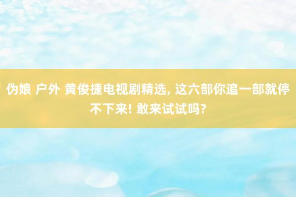 伪娘 户外 黄俊捷电视剧精选， 这六部你追一部就停不下来! 敢来试试吗?