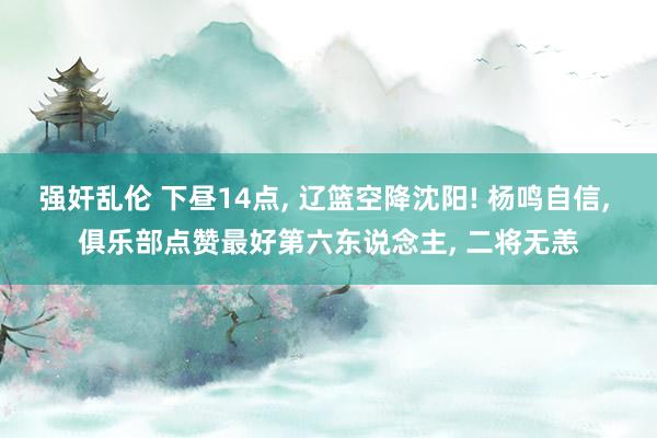 强奸乱伦 下昼14点， 辽篮空降沈阳! 杨鸣自信， 俱乐部点赞最好第六东说念主， 二将无恙