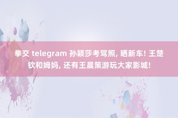 拳交 telegram 孙颖莎考驾照， 晒新车! 王楚钦和姆妈， 还有王晨策游玩大家影城!