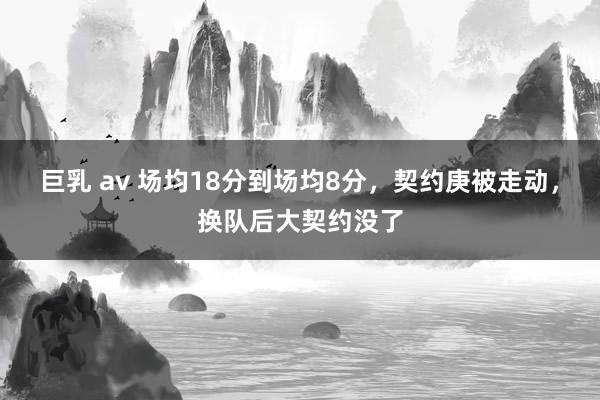 巨乳 av 场均18分到场均8分，契约庚被走动，换队后大契约没了