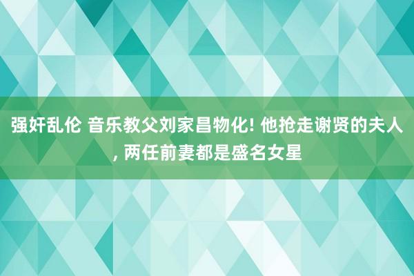 强奸乱伦 音乐教父刘家昌物化! 他抢走谢贤的夫人， 两任前妻都是盛名女星