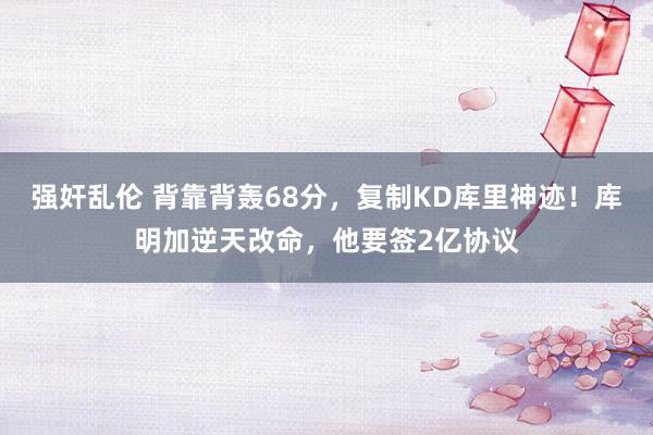 强奸乱伦 背靠背轰68分，复制KD库里神迹！库明加逆天改命，他要签2亿协议