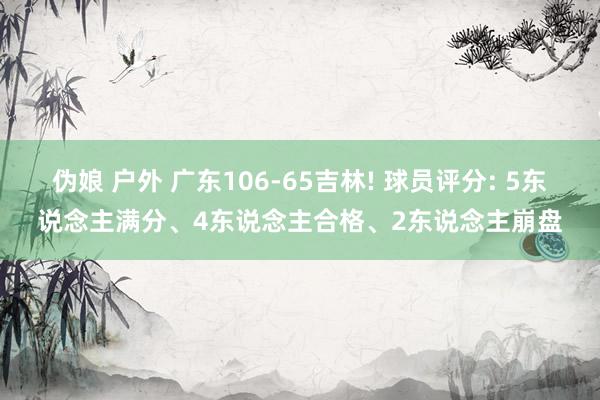 伪娘 户外 广东106-65吉林! 球员评分: 5东说念主满分、4东说念主合格、2东说念主崩盘