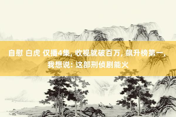 自慰 白虎 仅播4集， 收视就破百万， 飙升榜第一， 我想说: 这部刑侦剧能火