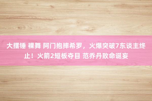 大摆锤 裸舞 阿门抱摔希罗，火爆突破7东谈主终止！火箭2短板夺目 范乔丹致命诞妄