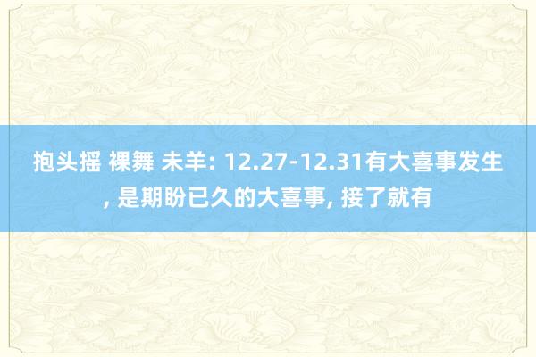 抱头摇 裸舞 未羊: 12.27-12.31有大喜事发生， 是期盼已久的大喜事， 接了就有