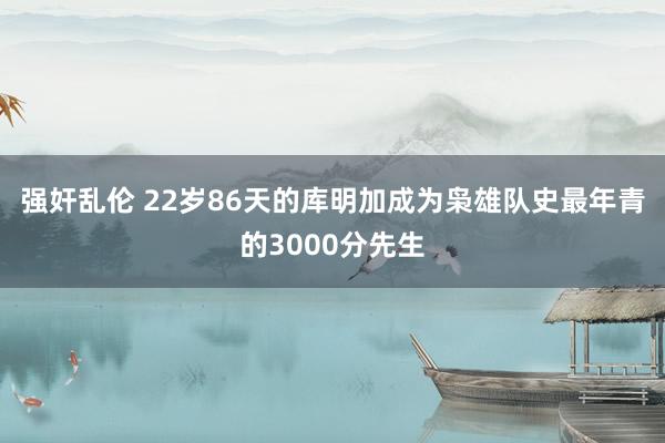 强奸乱伦 22岁86天的库明加成为枭雄队史最年青的3000分先生
