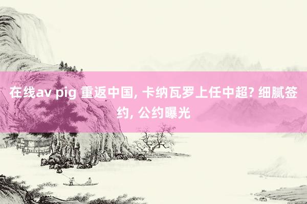 在线av pig 重返中国， 卡纳瓦罗上任中超? 细腻签约， 公约曝光