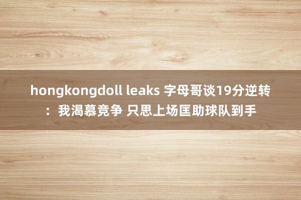 hongkongdoll leaks 字母哥谈19分逆转：我渴慕竞争 只思上场匡助球队到手