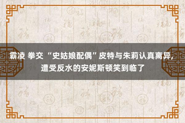 霸凌 拳交 “史姑娘配偶”皮特与朱莉认真离异， 遭受反水的安妮斯顿笑到临了