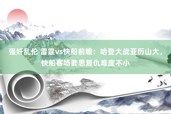 强奸乱伦 雷霆vs快船前瞻：哈登大战亚历山大，快船客场要思复仇难度不小